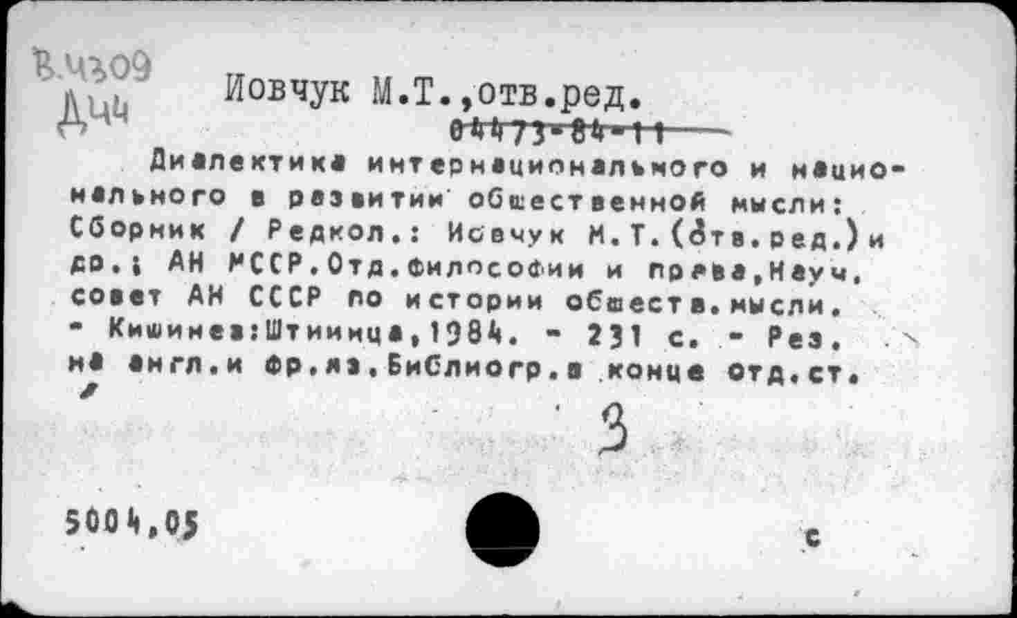 ﻿л Иовчук М.Т.,отв.ред.
6 А	еН73*8»Ч »—
Диалектик* интернационального и н*цио мального в развитии общественной мысли: Сборник / Редкол.: Иовчук М. Т. (<5тв. ред.) и др, ( АН МССР.Отд.Философии и пряма,Науч, совет АН СССР по истории обиеств.мысли. - Кишинев:Штииица,1984. - 231 с. - Рез. мА аигл.и Фр.яз.Библиогр.в конце отд.ст.
3
5004,05	ф